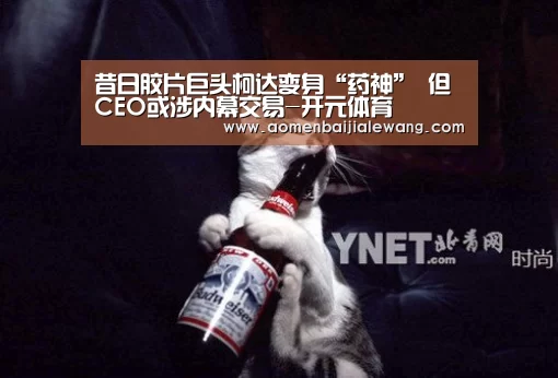 昔日胶片巨头柯达变身“药神” 但CEO或涉内幕交易-开元体育(图1) 开元体育